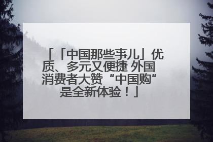 「中国那些事儿」优质、多元又便捷 外国消费者大赞“中国购”是全新体验！