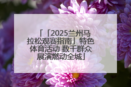 「2025兰州马拉松观赛指南」特色体育活动 数千群众展演燃动全城