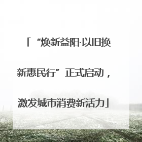 “焕新益阳·以旧换新惠民行”正式启动，激发城市消费新活力