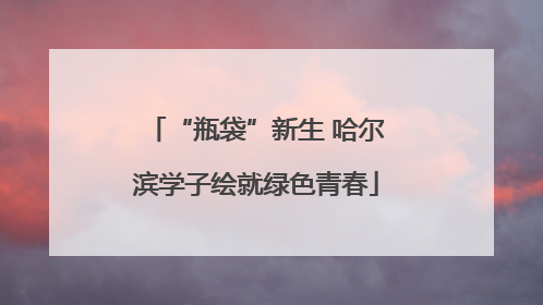 “瓶袋”新生 哈尔滨学子绘就绿色青春