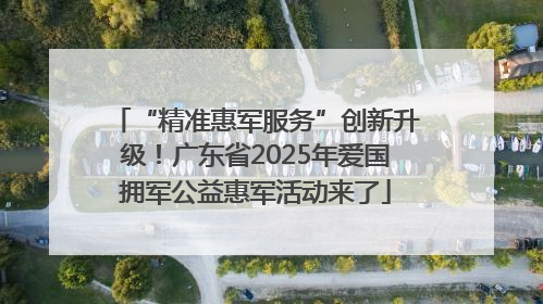 “精准惠军服务”创新升级！广东省2025年爱国拥军公益惠军活动来了