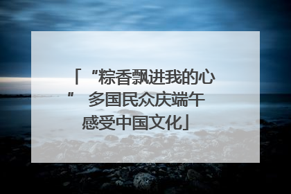 “粽香飘进我的心” 多国民众庆端午感受中国文化