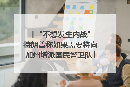 “不想发生内战” 特朗普称如果需要将向加州增派国民警卫队