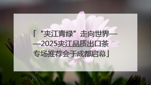 “夹江青绿”走向世界——2025夹江品质出口茶专场推荐会于成都启幕