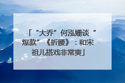 “大乔”何泓姗谈“爆款”《折腰》：和宋祖儿搭戏非常爽