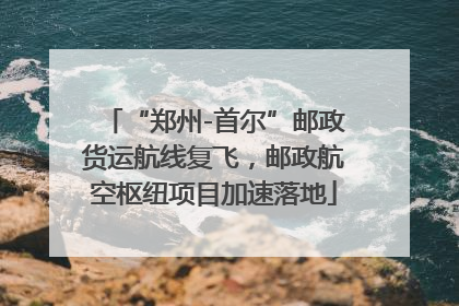 “郑州-首尔”邮政货运航线复飞，邮政航空枢纽项目加速落地