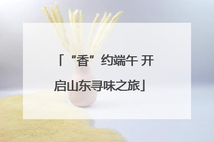 “香”约端午 开启山东寻味之旅