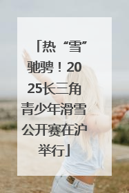 热“雪”驰骋！2025长三角青少年滑雪公开赛在沪举行
