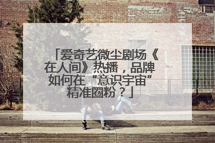爱奇艺微尘剧场《在人间》热播，品牌如何在“意识宇宙”精准圈粉？