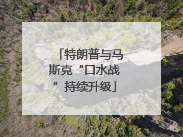 特朗普与马斯克“口水战”持续升级