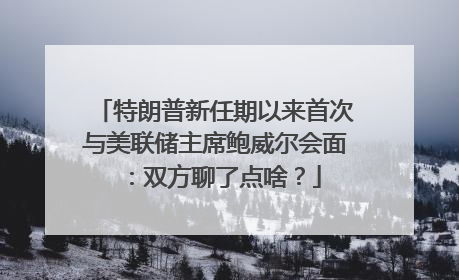 特朗普新任期以来首次与美联储主席鲍威尔会面：双方聊了点啥？
