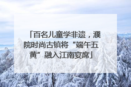 百名儿童学非遗，濮院时尚古镇将“端午五黄”融入江南宴席