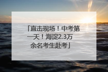 直击现场！中考第一天！海淀2.3万余名考生赴考