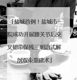 盐城首例！盐城市一院成功开展膝关节后交叉韧带保残三明治式解剖双束重建术