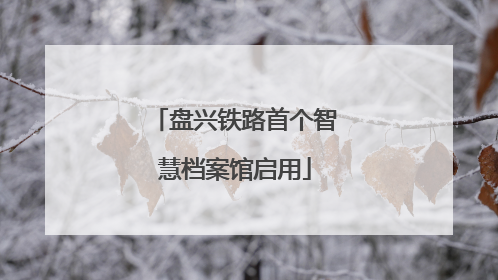 盘兴铁路首个智慧档案馆启用