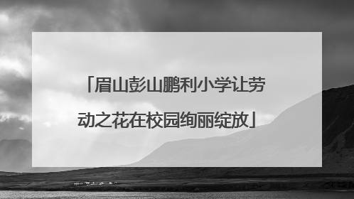 眉山彭山鹏利小学让劳动之花在校园绚丽绽放