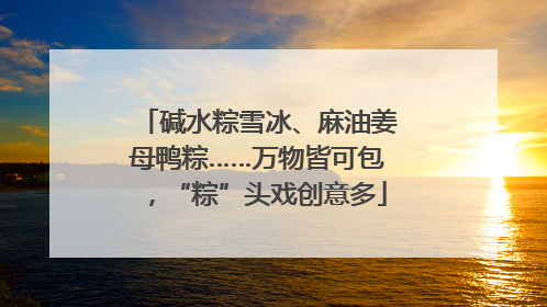 碱水粽雪冰、麻油姜母鸭粽……万物皆可包，“粽”头戏创意多