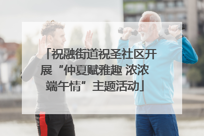 祝融街道祝圣社区开展“仲夏赋雅趣 浓浓端午情”主题活动