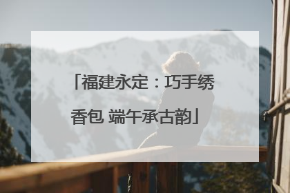 福建永定：巧手绣香包 端午承古韵