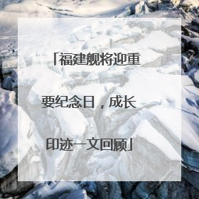 福建舰将迎重要纪念日，成长印迹一文回顾