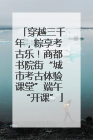 穿越三千年，粽享考古乐！商都书院街“城市考古体验课堂”端午“开课”