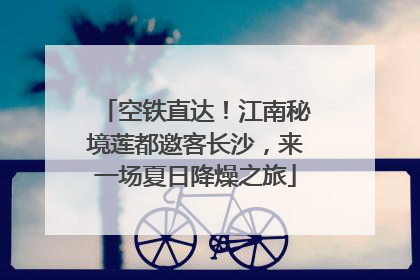 空铁直达！江南秘境莲都邀客长沙，来一场夏日降燥之旅