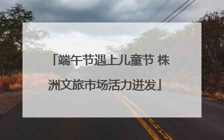 端午节遇上儿童节 株洲文旅市场活力迸发