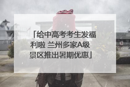 给中高考考生发福利啦 兰州多家A级景区推出暑期优惠