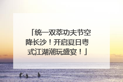 统一双萃功夫节空降长沙！开启夏日粤式江湖潮玩盛宴！
