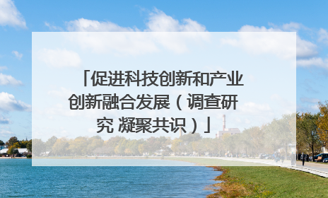 促进科技创新和产业创新融合发展（调查研究 凝聚共识）
