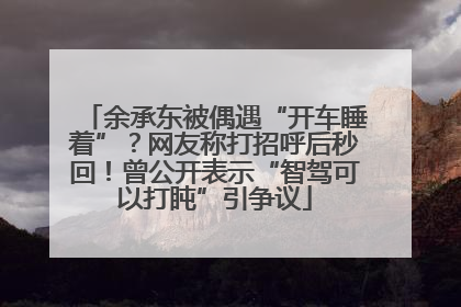 余承东被偶遇“开车睡着”？网友称打招呼后秒回！曾公开表示“智驾可以打盹”引争议