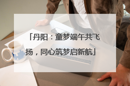 丹阳：童梦端午共飞扬，同心筑梦启新航
