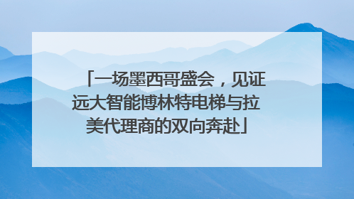 一场墨西哥盛会，见证远大智能博林特电梯与拉美代理商的双向奔赴