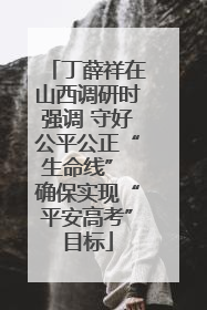 丁薛祥在山西调研时强调 守好公平公正“生命线” 确保实现“平安高考”目标