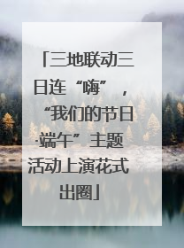 三地联动三日连“嗨”，“我们的节日·端午”主题活动上演花式出圈
