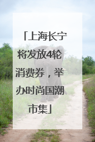 上海长宁将发放4轮消费券，举办时尚国潮市集