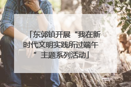 东郭镇开展“我在新时代文明实践所过端午”主题系列活动