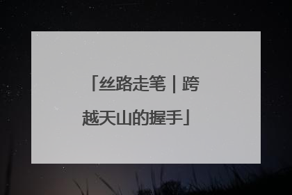 丝路走笔｜跨越天山的握手
