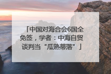 中国对海合会6国全免签，学者：中海自贸谈判当“瓜熟蒂落”
