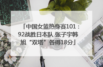 中国女篮热身赛101∶92战胜日本队 张子宇韩旭“双塔”各得18分