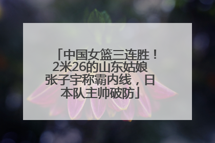 中国女篮三连胜！2米26的山东姑娘张子宇称霸内线，日本队主帅破防