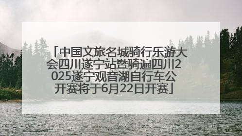 中国文旅名城骑行乐游大会四川遂宁站暨骑遍四川2025遂宁观音湖自行车公开赛将于6月22日开赛