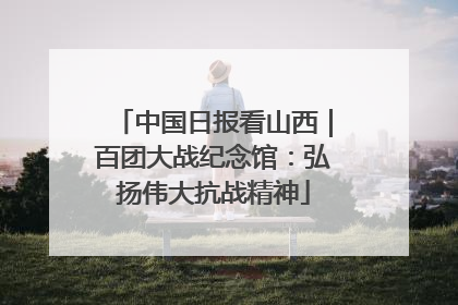 中国日报看山西｜百团大战纪念馆：弘扬伟大抗战精神
