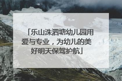 乐山洙泗塘幼儿园用爱与专业，为幼儿的美好明天保驾护航
