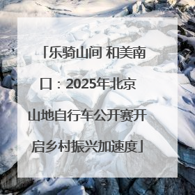乐骑山间 和美南口：2025年北京山地自行车公开赛开启乡村振兴加速度
