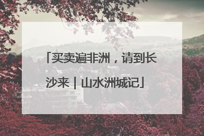 买卖遍非洲，请到长沙来｜山水洲城记