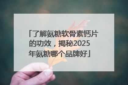 了解氨糖软骨素钙片的功效，揭秘2025年氨糖哪个品牌好