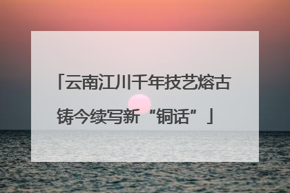 云南江川千年技艺熔古铸今续写新“铜话”