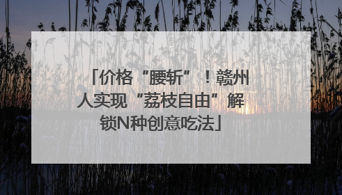 价格“腰斩”！赣州人实现“荔枝自由”解锁N种创意吃法