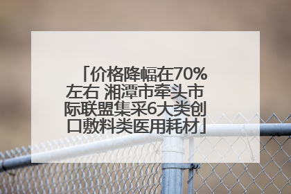 价格降幅在70%左右 湘潭市牵头市际联盟集采6大类创口敷料类医用耗材